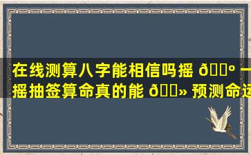 在线测算八字能相信吗摇 🌺 一摇抽签算命真的能 🌻 预测命运吗